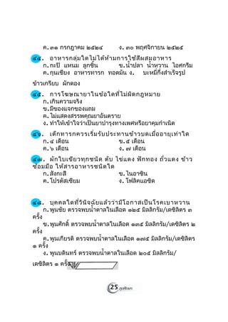 ค. ๓๑ กรกฎาคม ๒๕๒๔             ง. ๓๐ พฤศจิกายน ๒๕๒๕
๔๔. อาหารกลุ่ม ใดไม่ไ ด้ห ้า มการใช้ส ีผ สมอาหาร
   ก. กะปิ แหนม ลูกชิ้น        ข. นำ้าปลา นำ้าหวาน ไอศกรีม
   ค. กุนเชียง อาหารทารก ทอดมัน ง. บะหมี่กึ่งสำาเร็จรูป
ข้าวเกรียบ ผักดอง
๔๕. การโฆษณายาในข้อ ใดที่ไ ม่ผ ิด กฎหมาย
   ก. เกินความจริง
   ข. มีของแจกของแถม
   ค. ไม่แสดงสรรพคุณยาอันตราย
   ง. ทำาให้เข้าใจว่าเป็นยาบำารุงทางเพศหรือยาคุมกำาเนิด
๔๖. เด็ก ทารกควรเริ่ม รับ ประทานข้า วบดเมื่อ อายุเ ท่า ใด
   ก. ๔ เดือน                ข. ๕ เดือน
   ค. ๖ เดือน                ง. ๗ เดือน
๔๗. ผัก ใบเขีย วทุก ชนิด ตับ ไข่แ ดง ฟัก ทอง ถั่ว แดง ข้า ว
ซ้อ มมือ ให้ส ารอาหารชนิด ใด
    ก. สังกะสี                ข. ไนอาซิน
    ค. โปรตัสเซียม            ง. โฟลิคแอซิด


๔๘. บุค คลใดที่ว ิน ิจ ฉัย แล้ว ว่า มีโ อกาสเป็น โรคเบาหวาน
      ก. พูนชัย ตรวจพบนำ้าตาลในเลือด ๑๒๕ มิลลิกรัม/เดซิลิตร ๓
ครั้ง
      ข. พูนศักดิ์ ตรวจพบนำ้าตาลในเลือด ๑๓๕ มิลลิกรัม/เดซิลิตร ๒
ครั้ง
      ค. พูนเกียรติ ตรวจพบนำ้าตาลในเลือด ๑๗๕ มิลลิกรัม/เดซิลิตร
๑ ครั้ง
      ง. พูนบดินทร์ ตรวจพบนำ้าตาลในเลือด ๒๐๕ มิลลิกรัม/
เดซิลิตร ๑ ครั้ง


                              25
 