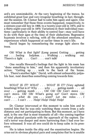 108                                               MISSING TIME


ard's are unmistakable. At the very beginning of the trance, he
exhibited great fear and very irregular breathing; in fact, through­
out the session, Dr. Clamar had to calm him again and again. One
must remember that these three events happened, respectively, to
a sixteen-year-old boy in 1966, to a twenty-year-old in 1973, and to
a thirty-eight-year-old in 1979. Variations in their individual reac­
tions-particularly in their ability to control fear-may well have
to do with their ages at the time of their abductions. Regressive
hypnosis involves a reliving, with all the attendant emotions, of
experiences which happened at earlier times in one's life.
     David began by remembering the orange light above the
trees.

    Oh! What is that light? (Long pause) Getting . . . getting
out      feeling      helpless. . . . Walking . . . walking out.
There's a light. . . . Can't . . . can't talk!

     One recalls Howard's feelings that the light in his room has
"done something to him, " and then his apparently involuntary
action: "Getting up . . . walk to the back of the house .
. . . There's another light." David, with almost unbearably palpa­
ble fear, n ext describes something coming towards him:


     WHAT IS IT? WHAT . . . WHAT IS IT? (Very agitated
breathing) What is it ? Why . . . why . . . getting numb . . . all
over . . . getting numb . . . . Oh! Oh! Oh! Can't move . . .
can't move. Oh! Oh! What's going on? Can't move. Oh!
What . . . what do you . . . want? Let me relax . . . I
can't . . . I can't . . . Help! Help! Help! Help!

     Dr. Clamar intervened at this moment to calm him and to
remind him that he was only watching these events from a safe
distance and not participating in them. But this moment, as I have
said, is the one that is most traumatic of all-the coming together
of total physical paralysis with the approach of the captors. Da­
vid's terror was deeper and more harrowing than I had ever be­
fore witnessed. It was all one could do to keep calm in its pres­
ence.
     He is taken inside the ship and the examination begins. He
cries out in obvious physical pain and complains that he is unable
 