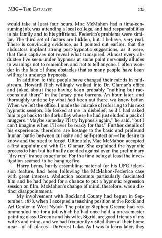 NBC- THE CATALYST                                               1 15


would take at least four hours. Mac McMahon had a time-con­
suming j ob, was attending a local college, and had responsibilities
to his family and to his girlfriend. Federico's problems were simi­
lar. The third set of factors are hidden, but, I believe, very real.
There is convincing evidence, as I pointed out earlier, that the
abductors implant strong post-hypnotic suggestions, as it were,
that their captives not reveal what transpired. Almost every ab­
ductee I 've seen under hypnosis at some point nervously alludes
to warnings not to remember, and not to tell anyone. I often won­
der in the face of these obstacles that so many people have been
willing to undergo hypnosis.
     In addition to this, people have changed their minds in mid­
stream. Howard Rich willingly walked into Dr. Clamar's office
and j oked about there having been probably "nothing but rac­
coons out there" in the Jersey pine barrens. An hour later, and
thoroughly undone by what had been out there, we knew better.
When we left the office, I made the mistake of referring to his next
hypnotic session. He looked at me in disbelief, as if I had asked
him to go back to the dark alley where he had j ust eluded a pack of
muggers. "Maybe someday I'll try hypnosis again , " he said, "but I
can't imagine when I 'll ever be ready for that." Further details of
his experience, therefore, are hostage to the basic and profound
human battle between curiosity and self-protection-the desire to
know and the n eed to forget. Ultimately, Mac McMahon accepted
a first appointment with Dr. Clamar. She explained the hypnotic
process to him but he finally decided against even the preliminary
"dry run " trance experience. For the time being at least the inves­
tigation seemed to be hanging fire.
     Harry Lynn, busily assembling material for his UFO televi­
sion feature, had been following the McMahan -Federico case
with great interest. Abduction accounts particularly fascinated
him and he had hoped for a chance to put a hypnotic regression
session on film. McMahon 's change of mind, therefore, was a dis­
tinct disappointment.
     My involvement with Rockland County had begun in Sep­
tember, 1978, when I accepted a teaching position at the Rockland
Art Center in West Nyack. The painter Stephen Greene had rec­
ommended me for a j ob which he had once held, a one-semester
painting class. Greene and his wife, Sigrid, are good friends of my
wife's and mine, and we had frequently visited them at their home
near-of all places-DeForest Lake. As I was to learn later, they
 