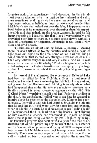 1 18                                              MISSING TIME


forgotten abduction experiences. I had described the time in al­
most every abduction when the captive feels relaxed and calm,
even sometimes recalling, as we have seen, waves of warmth and
happiness. About a half-hour later, as we stood beside Mac
McMahon's car and looked out over the lake, I happened to ask
Paul Federico if he remembered ever dreaming about his experi­
ence. He said that he had, but the dream was peculiar and he felt
funny repeating it. I assured him that I took it very seriously, and
prevailed upon him to share it. Federico spoke slowly without a
trace of uncertainty or hesitation. Obviously, it had been a very
clear and vivid dream.
     "I could see an obj ect coming down . . . landing . . . staying
there for about fifteen or twenty minutes, and seeing a beam of
light come out, shine on the area, shine on me, and one thing I
could remember that seemed very strange-I was not scared at all.
I felt very relaxed, very calm, and very at ease, almost as if I was
in my mother's arms as a little baby." Paul is a bespectacled, schol­
arly-looking man in his late twenties, and is employed by a large
airline. His dream as he retold it was oddly touching and inge­
nuous.
     By the end of that afternoon, the experience at DeForest Lake
had been revivified for Mac McMahon. Over the past several
weeks, he had spent hours reviewing the details for Harry and me,
going over his recollections, and thinking intensely about what
had happened that night. He saw the television program as it
finally appeared in three successive segments on the NBC "Six
O'Clock News," watching himself and Paul Federico standing at
the site. A few weeks later, I called Mac to ask how he was and to
inquire about his reaction to the documentary. More or less spon­
taneously, the wall of amnesia had begun to crumble . He told me
that he and his girlfriend were driving home late one evening,
when suddenly, in a rush, he said memories began flooding back.3
He remembered the UFO landing and the beam of light shining
on him exactly as Federico had "dreamed" it. He recalled being
inside the ship and being examined by small, frightening beings.
The television program had dealt exten$ively with the idea of ab­
ductions but without presenting any details of the UFO's interior
or the "examination" process. A drawing of UFO occupants had
been shown, but McMahon described his captives somewhat dif­
ferently. There was no way anyone could connect his specific re­
call with what had been discussed or portrayed on the screen. The
 