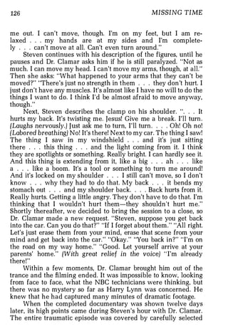 126                                                 MISSING TIME


me out. I can't move, though. I'm on my feet, but I am re-
laxed . . . my hands are at my sides and I'm complete-
ly . . . can't move at all. Can't even turn around."
      Steven continues with his description of the figures. until he
pauses and Dr. Clamar asks him if he is still paralyzed. "Not as
much. I can move my head. I can't move my arms, though, at all."
Then she asks: "What happened to your arms that they can't be
moved?" "There's j ust no strength in them . . . they don 't hurt. I
j ust don't have any muscles. It's almost like I have no will to do the
things I want to do. I think I'd be almost afraid to move anyway,
though . "
      Next, Steven describes the clamp o n his shoulder. " . . . It
hurts my back. It's twisting me. Jesus! Give me a break. I'll turn .
(Laughs nervously.) Just ask me to turn, I'll turn . . . . Oh! Oh no!
[Labored breathing) No! It's there! Next to my car. The thing I saw!
The thing I saw in my windshield . . . and it's j ust sitting
there . . . this thing . . . and the light coming from it. I think
they are spotlights or something. Really bright. I can hardly see it.
And this thing is extending from it, like a big . . . ah . . . like
a . . . like a boom. It's a tool or something to turn me around!
And it's locked on my shoulder . . . I still can't move, so I don't
know . . . why they had to do that. My back . . . it bends my
stomach out . . . and my shoulder back. . . . Back hurts from it.
Really hurts. Getting a little angry. They don't have to do that. I'm
thinking that I wouldn't hurt them-they shouldn't hurt me."
Shortly thereafter, we decided to bring the session to a close, so
Dr. Clamar made a new request. " Steven, suppose you get back
into the car. Can you do that?" "If I forget about them . " "All right.
Let's j ust erase them from your mind, erase that scene from your
mind and get back into the car. " "Okay." "You back in?" "I'm on
the road on my way home." "Good. Let yourself arrive at your
parents' home." (With great relief in the voice) ' ' I'm already
there! "
      Within a few moments, Dr. Clamar brought him out of the
trance and the filming ended. It was impossible to know, looking
from face to face, what the NBC technicians were thinking, but
there was no mystery so far as Harry Lynn was concerned. He
knew that he had captured many minutes of dramatic footage.
      When the completed documentary was shown twelve days
later, its high points came during Steven's hour with Dr. Clamar.
The entire traumatic episode was covered by carefully selected
 