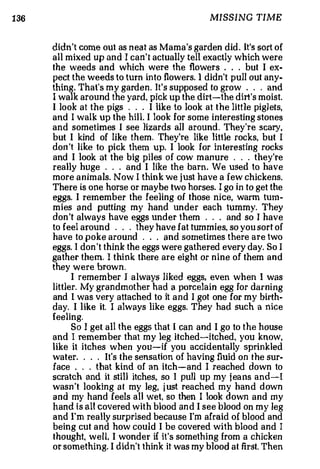 1 36                                              MISSING TIME


       didn't come out as n eat as Mama's garden did . It's sort of
       all mixed up an d I can't actually tell exactly which were
       the weeds and which were the flowers . . . but I ex­
       pect the weeds to turn in t o flowers. I didn't pull out any­
       thing . That's my garden. It's supposed to grow . . . and
       I walk around the yard, pick up the dirt-the dirt's moist.
       I look at the pigs . . . I lik e to look at the little pigl ets,
       a nd I walk up the hil l. I look for some interesting stones
       and sometimes I see lizards aiJ around. They're scary,
       but I kind of like them. They're like little rocks, but I
       do n 't like to pick them up. I look for in teresting rocks
       and I look at the big piles of cow m an u re . . . they're
       really huge . . . and I like the barn . We used to have
       more animals. Now I thin k we j ust have a few chickens.
       The re is one horse or maybe two horses. I go in to get the
       eggs. I remem b er the feeling of those nice, warm tum ­
       mies a n d putting my hand unde r each tummy. They
       don 't always have eggs un d er them . . . and so I have
       to feel a roun d . . . they have fat tummies. so you sort of
       have to poke around . . . and sometimes there are two
       eggs. I don 't think the eggs were gathered every day. So I
       ga the r them. I think there are eight or nine of them and
       they were brown.
             I remember I a l ways liked eggs, even wh en I was
       littler. My grandmother had a porcelain egg for darning
       and I wa s very a tt a ched to it and I got one for my birth­
       day. I like it. I always like eggs. They had such a nice
       feeling.
              So I get a ll the eggs that I can and I go to the h ouse
       and I re m e m ber that my leg itched-itched, you know,
       l ik e it i tch es when you-if you accidentally sprinkled
       wa ter. . . . It's th e sensation of having fluid on the sur­
       face . . . that kind of an itch-and I reached down to
       scratch and it stil l itches, so I pull up my j ea ns and-I
       wasn 't looking at my leg, j ust reached my h and down
       and my hand feels all wet, so then I look down and my
       hand is all covered with blood and I see blood on my leg
       and I'm re a lly surprised because I'm afraid of blood and
       being cut and how could I be covered with blood and I
       thought, well, I wond e r if it ' s something from a chicken
       or something. I didn't think it was my blood at first. Then
 