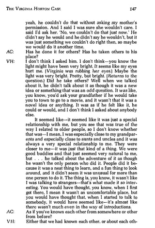Tw: VIRGrNrA HoRTON CAsf:                                           147


         yeah, he couldn't do that without asking my mother's
         permission. And I said I was sure she wouldn't care. I
         said I'd ask her. 'No, we couldn 't do that just n ow. He
                                                                '



         didn't say he would and he didn't say he wouldn't, but it
         was just something we couldn't do right then, so maybe
         we would do it another time.
AC:      Has he done it for others? Has he taken others to his
         place?
VH:      I don't think I asked him. I don't think-you know the
         light might have been very bright. It seems like my eyes
         hurt me. ( Virginia was rubbing her eyes.] Maybe the
         light was very bright. Pretty. but bright. ( Retu rns to the
         question.} Did he take others? Well when we talked
         about it, he didn't talk about it as though it was a new
         idea or something that was an odd question. It was like.
         you know, you'd ask your grandfather if he would take
         you to town to go to a movie, and it wasn't that it was a
         n ove] idea or anything. It was as if he felt like it. he
         could or would, and I don't think I asked about anybody
         else.
               It seemed like-it seemed like it was just a special
         relationship with me, but you see that was true of the
         way I related to older people, so I don't know whether
         that was-I mean, I was especially close to my grandpar­
         ents and especially close to aunts and uncles and it was
         always a very special relationship to me. They were
         closer to me-it was just that kind of a thing. We were
         good buddies and that just seemed very natural to me,
         but . . . he talked about the adventure of it as though
         he wasn't the only person who did it. People did it be­
         cause it was a neat thing to learn, and a fun thing to look
         around, and it d id n t seem it was unusual for more than
                              '



         one person to do it. The thing is. you know, it wasn't like
          I was talking to strangers-that's what made it so in ter­
         esting. You would have thought, you know, when I first
         got there, I mean it wasn't an uncomfortable place, but
         you would have thought that, when I started to talk to
         somebody. it would have seemed like-it's almost like
          the re wasn't much even in the way of introductions.
AC:      As if you've known each other from somewhere or other
         from before?
V I I:    Either that we had known each other. or about each oth-
 
