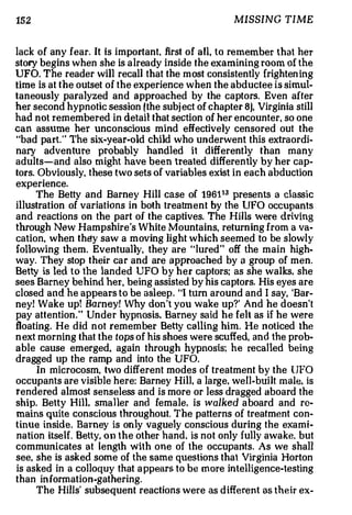 152                                                  MISSING TIME


lack of any fear. It is important, first of a ll , to re member that her
story begins when she is a lrea dy inside th e examining room of the
UFO. The reader will recall that the most consistently frighten ing
time is at the outset of the experience when the abductee is simul­
taneously paralyzed and approached by the c a ptors Even after
                                                             .



her second hypnotic session (the subj ect of chapter 8), Virginia still
had n ot remembered in detail that section of her encounter, so one
can assume her unconscious mind effectively censored out the
"bad pa rt The six-year-old child who underwent this extraordi­
          ."



nary adv e n tu re probably handled it differently than many
adults-and also might have been treated differen tly by her cap­
tors. Obviously. these two sets of variables exist in each abduction
experience.
        The Betty and Barney Hill case of 196113 prese nts a cla ssi c
illustration of variations in both treatment by the UFO occupants
and reactions on the part of the captives. The Hills were drivi ng
through New H a m pshire s White Mountains, returning from a va­
                            '



cation, when they saw a moving light which seemed to be slowly
following them. Eventual1y, they are "lured" off the main high­
way They stop their car and are a pproac he d by a group of men.
      .



Betty is led to the landed UFO by her captors; as she walks. she
see s Barney behind her, being assisted by his captors. His eyes are
c l os ed and he appears to be a sl eep "I turn around a n d I say, 'Bar­
                                         .



ney! Wake up! Barney! Why don t you w ake up?' And he doesn't
                                     '



pay attention." Un d e r hypnosis, Barney said he felt as if he were
floating. He did not remem be r Betty calling him. He noticed the
n ext morning that the tops of his shoes were scuffed, and the prob­
a bl e cause emerged, again through hypnosis; he reca l le d being
dragged up the ramp and into the UFO.
        In microcosm, two different modes of treatment by the UFO
occupants are visible here: Barney Hill, a large, we l l bui lt male, is
                                                         -



rendered almost senseless and is more or less dragged aboard the
ship. Betty Hill. sma ller and female, is walked aboard and re­
mains quite conscious throughout. The patterns of treatment con­
tinue in sid e . Barney is on ly vaguely conscious during the exami­
nation itself. Betty, on the other hand, is not only fully awake. but
communicates at length with one of the occupants. As we shall
see, she is asked some of the same questions that Virginia Horton
is asked in a colloquy that a ppears to be more intelligence-testing
than in formation-gathering.
        The Hills' subsequent reactions were as d iffere nt as their ex-
 