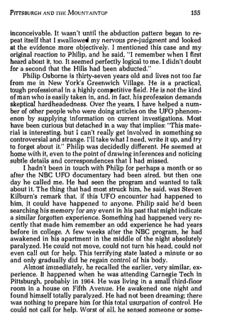 PITTSBURGH AND TH E M OUNTAINTOP                                     155


inconceivable. It wasn't until the abduction pattern began to re­
peat itself that I swallowed my nervous pre-j udgment and looked
at the evidence m ore objectively. I m entioned this case and my
original reaction to Philip, and he said, "I remember when I first
hea rd about it, too. It seemed perfectly logical to me. I didn't doubt
for a second that the Hills had been abducted."
     Philip Osborne is thirty-seven years old and lives not too far
from me in New York's Greenwich Village. He is a practica1,
tough professional in a highly com pe t i tive field . He is not th e kind
of man who is easily taken in, and, in fact, his profession demands
skeptical hardheadedness. Over th e years, I have helped a num          ­



ber of other people who were doing articles on the UFO phenom­
enon by supplying information on current investigations. Most
have been curious but detached in a way that implies: "This mate­
rial is interesting, but I can't really get involved in something so
controversial and strange. I'll take what I need, write it up, and try
to forget about it." Philip was decidedly different. He seemed at
home with it, even to the point o f d ra wing in ferences and noticing
subtle details and correspondences that I had missed.
      I hadn't b een in touch with Philip for perhaps a month or so
after the NBC U FO documentary had been aired. but then one
day he called me. He had seen the program and wanted to talk
about it. The thing that had most struck him, he said, wa s Steven
Kilburn's remark that, if this UFO encounter had happened to
him, it could have happened to a nyo n e Philip said he'd been
                                              .



searching his memory for any event in his past that might indicate
a similar forgotten experi ence Something had happened very re­
                                  .



cently that made him remember an odd experience he had years
before in college. A few weeks after the NBC program, he had
awakened in his apartment in the middle of the night a bsolutely
paralyzed. He could not move, could not turn h is head, could not
even call out for help. This terrifying sta te lasted a m i n ut e or so
and only gradually did he regain control of his body.
      Almost im m ediately, he recalled the earlier, very similar, ex­
perience. It ha ppened when he was attending Carnegie Tech in
Pittsburgh probably in 1 964. He was living in a small third-floor
           ,



room in a house on Fifth Avenue. He awakened one night and
found himself totally paralyzed. He had n ot been dreaming; there
was nothing to prepare him for this tota l usurpation of contro1. He
could not call for help. Worst of all. he sensed someon e or some�
 