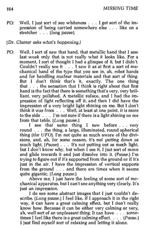 164                                                    MISSING TIME


PO:   Well, I just sort of see whiten ess . I get sort of the im­
                                               .   .



      pression of being carried somewhere else . . . l ike on a
      stretcher . . . { l ong pause).

( Dr. Clamor asks what's happening.)

PO:   Well, I sort of saw that hand, that metallic hand that I saw
      last week only that is not re a l ly what it looks like. For a
      mo m ent , I sort of thought I h ad a glimpse of it, but I didn 't.
      Couldn't really see it . . I saw it as at first a sort of me­
                                       .



      chanical hand of the type that you see in, ah, robot hands
      and for ha ndling nuclear m a teri a ls and that sort of thing.
      But I don't think that's it. exactly. The one thing
      that . . . the sensation th at I think is right about that first
      hand is the fact that there is something th at s very, very bril­
                                                       '



      liant very po l ished . A metallic suface, and I had the im­
           ,



      pression of l ight reflecting off it, and then l did have the
      impression of a very bright light shining on me. But I don't
      think it was from    .   . Well, at least at one point, it is more
                                   .



      to the side . . . I ' m not sure if there is a light shin ing on me
      from that table. (Long pause. )
            I see that same thing I saw before                     . . very
                                                                    .



      rou nd . . . the thing, a large, illuminated, rou nd spherical
      thing ( the UFO). I'm not quite as much aware of the divi­
      sions, and, ah, for some reason, it's not putting down as
      much l ight. (Pause} . .       It's not putt in g out as much light
                                           .                              ,



      but I don't know why, b ut when I see i t , I j ust sort of m ove
      and gli d e towards it a n d j ust d isso lve into it. ( Pause.} I'm
      trying to figure out if it's supported from the groun d or if it's
      j ust in the air. I have the impression of vertical supports
      from the ground . . . and there are times when it seems
      quite gigantic. (Long pause.}
            Above m e, I j ust have the feeling of some sort of me­
      chanical a ppa ra t us but I can't see anything very clearly. It's
                               ,



      j ust an i mpress ion.
            I do see some abstract im a ges that I just couldn't de­
      scribe. (Long pause.] I feel li ke, if I approach it in the righ t
      way, it can have a great cal m ing effect, but I don't really
      know how. Because it can be either very calming or very.
      ah, well sort of an unpleasant thing. It can have . . . some-
      times I feel 1ike t here is a great calming effect.   .   .. (Pause.)
      I j ust find m yse l f sort of relaxing and letting it alone.
 