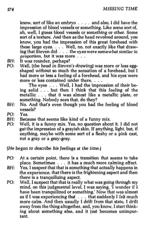 174                                                                   MISSING TIME


      know, sort of like an embryo . . . . and also, I did have the
      impression of blood vessels or something. Like some sort of,
      ah, well, I guess blood vessels or somethi ng or other. Some
      sort of a texture. And then as the head revolved arou nd you               ,



      know. you had the impression of this great forehead with
      these large eyes        .Well, no. not exactly like that draw­
                                  .       .   .



      ing that Steven did . . . the eyes were somewhat simi1ar in
      proportion, but it was more      .          .       .



BH:   It was rounder, perhaps?
PO:   Well, ( the head in Steven's drawing) w as more or less egg­
      sha ped without so much the sensation of a forehead, but I
      had more or less a feeling of a forehead, and his eyes were
      more or less contained under there.        .            .   .



           The eyes . . . Well, I had the impression of their be­
      ing solid . . . but then I think that this feeling of the
      metallic . . that it was almost like a metallic plate, or
                  .



      somet hing Nobody sees that, do they?
                      .



BH:   No. And that's even though you had the feeling of blood
      vessels?
PO:   Yes.
BH:   Because that seems like kind of a funny mix.
PO:   Well, it is a funny mix. Yes. no question about it. I did not
      get the impression of a grayish skin . If anything, li ght but, if     ,



      anything. maybe with some sort of a fleshy or a pink cast,
      not a gray or a gray�gray.

(He began to describe his feelings at the time.)

PO:   At a certain point, there is a transition that seems to take
      place. Sometimes . . it has a much more calming effect.
                                      .



BH:   Yes, I suspect that that is something that actually happens in
      the experience. th at there is the frightening aspect and then
      there is a tranquilizing aspect.
PO:   We ll I suspect that that is really what was going t hrough my
              ,



      mind, on this j udgmental level, I was saying, 'I wonder if I
      have been tranquilized or something.' Now that was almost
      as if I was experiencing that         that suddenly I felt much
                                                  .   .   .



      more calm And then usually I drift from that state I drift
                          .                                                  ,



      away from the thing altogether, and, you know, I start think­
      ing about something else, and it just becomes unimpor­
      tant.
 
