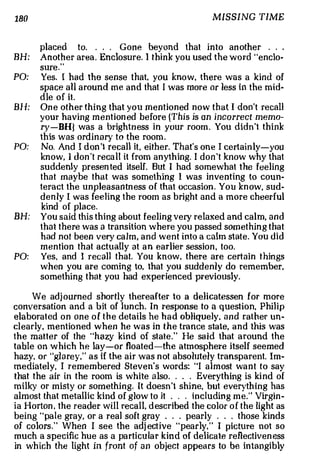 180                                                   MISSING TIME


       placed to. . . . Gone beyond th at in t o an other . . .
BH:    A nother area . Enclosure. I think you used the word "enclo·
       sure."
PO:    Yes. I had the sense that. you kno w, there w as a kind of
       spac e all around me and that I was more or less in the mid·
       d ie of it.
BH:    On e other thing tha t you mentioned now that I don't recall
       your having mention ed before {This is an incorrect memo­
       ry-BHl was a brightn ess in your room . You didn't think
       this was ordinary to the room .
PO:    No. And I d on 't recall it, e ither. That's on e I certain ly-you
       kn o w, I don 't reca l l it from anything. I d on't know why that
       suddenly presen ted itself. But I had somewhat the feeling
       t h a t maybe that was something 1 was i nven ting to coun­
       teract the unpleasantn ess of that occasion . You kn ow, sud­
       denly l was fe e l ing the room as bright and a more cheerful
       kind of place .
BH:    You said this thing about feeling very relaxed and calm, and
       that there was a transition where you passed som et h ing that
       had not been very ca lm, and went into a calm state . You did
       mention that actually at an earlier session , too.
PO:    Yes, and I recall that. You k now , there are certain things
       when you are coming to, that you suddenly do remember,
       something th at you had experienced previously.

      We adj ourned shortly thereafter to a delicatessen for more
conversation and a bit of lunch. In response to a q uestion, Phi1 ip
elaborat ed on one of the details he had obliquely, a n d rather un­
cl e arly, mentioned when he was in the tra nce state, and this was
the matter of the "hazy kind of st ate . " He sa i d that a round the
table on which he lay-or floated-the atmosphere itsel f seemed
hazy, or "glarey," as if the air was n ot absolutely transparent. Im­
mediately, I remembered Steven's words: "I almost wan t to say
that the air in the room is white also . . . . Everything is ki nd of
milky or misty or som ething. It doesn't shine, but eve rythi ng has
almost that metallic kind of glow to it . . . including me." Virgin­
ia Horton , the reader will reca ll, d escribed the color of the light as
be i ng ' ' pale gray, or a real soft gra y . . . pearly . . . those kinds
of colors." When I see the adj ective "pearly," I picture not so
much a specific hue as a pa rti cula r kind of delicate reflectiven ess
in wh i ch the light in front of an object appears to be intangi bly
 
