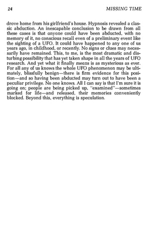 24                                                 MISSING TIME


drove home from his girlfriend's house. Hypnosis revealed a clas­
sic abduction. An inescapable conclusion to be drawn from all
these cases is that anyone could have been abducted, with no
memory of it, no conscious recall even of a preliminary event like
the sighting of a UFO. It could have happened to any one of us
years ago, in childhood, or recently. No signs or clues may neces­
sarily have remained. This, to me, is the most dramatic and dis­
turbing possibility that has yet taken shape in all the years of UFO
research. And yet what it finally means is as mysterious as ever.
For all any of us knows the whole UFO phenomenon may be ulti­
mately, blissfully benign-there is firm evidence for this posi­
tion-and so having been abducted may turn out to have been a
peculiar privilege. No one knows. All I can say is that I'm sure it is
going on; people are being picked up, "examined"-sometimes
marked for life-and released, their memories conveniently
blocked. Beyond this, everything is speculation.
 