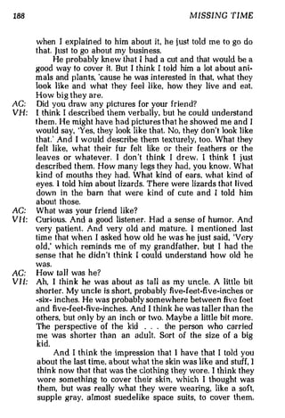 188                                                    MISSING TIME


         when I exp la in ed to him about it, he j ust told me to go do
         that. j ust to go about my busin ess.
              He probably kn e w that I had a cut an d that would be a
         good way to cover it But I think I told him a lot about ani­
                                  .



         mals and plants, 'cause he was interested in that, what they
         look like a nd what they feel li ke, how they live an d eat.
         How big they are.
AC:      Did you draw any pi ctures for your friend?
VH:      I think I described them verbally, but he could understand
         them. He might h av e had p ictures that he showed me a n d I
         woul d say, 'Yes, they look like that. No, t h ey don't look like
         that.' And I w o u ld describe them texturely, too. What they
         felt like, what their fur felt like or their feathers or the
         leaves or whatever. I don 't think I drew. I think I j ust
         described them. How m a n y l egs they had, you know . What
         kind of mouths th ey had. What kind of ears. what kind of
         eyes. 1 told him about lizards. There were lizards tha t l ived
         down in the ba rn that were kind of cu te and I told him
         a bout those.
AC:      What was your friend like?
VH:      Curious. And a good listener. H ad a sense of humor. And
         very patient. And very old and ma tu re. 1 m e nt i oned last
         time that when I asked how old he was he just said, 'Very
         old.' which reminds me of my grandfather, but I h a d the
         sense that he d idn 't think I could understand how old he
         was.
AG:      How ta 11 was he?
V I I:   Ah, I th i n k he was about as ta ll as my uncle. A little bit
         short e r. My uncle is short, proba b ly fi ve-feet-five-inches or
         -six- inches. He was probably som e whe re between five feet
         and five-feet-five-inches. And I th i nk he was taller th a n the
         others, but onl y by an inch or two. Maybe a little bit m ore .
         The perspective of the kid       .. . the person who carried
         me was short e r than an adult. Sort of the size of a big
         kid.
               And I think th e impression that I have that I tol d you
         about the last time a bout what the skin was like and stuff, I
                              ,



         thi n k now tha t that was the clothing they wor e I think they
                                                             .



         wore so m eth i n g to cov e r their skin, which I thought was
         them, but was really what they were wearing, like a soft,
         su ppl e gray, almost suedelike space suits, to cover them.
 