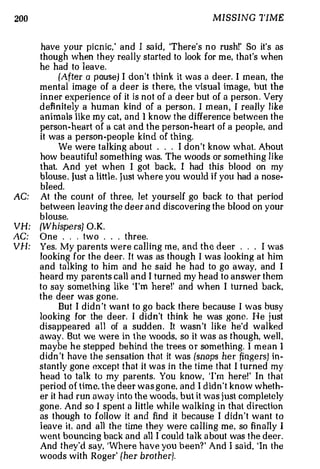 200                                                  MISSING TIME


      have your pi cnic.' and 1 sa id, 'There's n o rush!' So it's as
      though when they really started to look for m e, that's when
      he had to leave.
             (After a pause) I don 't think it was a deer. I mean, the
      mental image of a deer is there, the visual im age but the
                                                               ,



      i n n er experience of it is not of a deer but of a person . Very
      d efi nitely a human kind of a person. I m ean , I rea lly like
      animals like my cat, and 1 know the difference between the
      person-heart of a cat and the person-heart of a people, and
      it was a person -people kind of thing.
             We were talking about . . . I don 't know what. About
      how beautiful something was. The woods or something like
      that. And yet when I got back, I had this blood on my
      blouse . Just a little. Just wh e re you would i f you had a nose­
      bleed.
AC:   At the count of three, let yourself go back to that period
      between leaving the deer a n d discovering the blood on your
      b louse.
VH:   {Whispers} O.K.
AC:   One . . . two . . . three.
VH:   Yes. My parents were calling me, and the deer .          . . I was
      looking for the deer. It was as though I was lookin g at him
      and talking to him and he said he had to go away, and I
      heard my parents call and I turned my head to answer them
      to say something like ' I'm here!' and when I turned back,
      the deer was gone.
            But I didn 't wa n t to go back there because I was busy
      looking for the deer. I didn't think he was gone. H e j ust
      disappeared all of a sudd en . It wasn 't like he'd walked
      away. But we were in the woods, so it was as though, well ,
      maybe h e stepped behind the trees o r something. I m e a n I
      didn 't have the sensation that it was (snaps her fingers) in­
      stantly gon e except that it was i n the time that I turned my
      head to talk to my parents. You know, ' I 'm here!' In that
      pe ri od of time. the deer was gon e, and I d id n 't know wheth­
      er it had run away into the woods, but it was just completely
      gone. And so I spent a little while wa lking in that direction
      as though to follow it and find it because I didn 't want to
      l eave it. and a11 th e time they were ca lling me, so fi n a lly I
      went bouncing back and all I could talk a bout was the deer.
      And they'd say, 'Where have you been?' And I sa i d 'In the  ,



      woods with Roger' {her brother).
 
