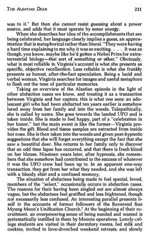 THE ALSATIAN Dt:f;R                                              211



  was to it." But then she cannot resist guessing about a power
  source, and adds that it must operate by sonar energy.
       When she describes her idea of the accomplishments that are
  being celebrated, her language clearly implies a guess, an approx­
  imation that is metaphorical rather than literal. "They were having
  a hard time explaining to me why it was so exciting. . . . It was as
  though, you know, maybe like he'd gotten a Nobel Prize for extra­
  terrestrial biology-that sort of something or other. " Obviously,
  what is most reliable in Virginia's account is what she presents as
  specific, objective recollection. Less reliable is what she frankly
  presents as honest, a fter-the-fact speculation. Being a lucid and
  verbal woman, Virginia searches for images and useful metaphors
  to flesh out the tone of particular memories.
       Taking an overview of the Alsatian episode in the light of
  other abduction cases we know, and treating it as a transaction
  between Virginia and her captors. this is what one sees: an ado­
  lescent girl who had been abducted ten years earlier is somehow
  lured away from her family and into the woods. Telepathically,
  she is called by name. She goes towards the landed UFO and is
  taken inside. She is made to feel happy, part of a "celebration in
  her honor," but the main event is like the former-Virginia pro-
. vides the gift. Blood and tissue samples are extracted from inside
  her n ose. She is then taken into the woods and given post-hypnotic
  suggestions that she will forget everything except the fact that she
  saw a beautiful deer. She returns to her family only to discover
  that an odd time lapse has occurred, and that there is fresh blood
  on her blouse. Nineteen years later, after hypnosis, she remem­
  bers that she somehow had contributed to the success of whatever
  it was the UFO crew had been up to. In an apparent one-way
  transaction. they got from her what they needed, and she was left
  with a bloody shirt and a confused memo ry.
        The situation of abductees being made to feel special. loved,
  members of the "select," occasionally occurs in abduction cases.
  The reasons for their having been singled out are almost always
  vague, but the abductees feel gratified and less frightened, though
  n ot necessarily less confused. An interesting parallel presents it­
  self in the accounts of former followers of the Reverend Sun
  Myung Moon's Unification Church.7 At the beginning of their re­
  cruitment, an overpowering sense of being needed and wanted is
  systematically instilled in them by Moonie operatives. Lonely col­
  lege students are visited in their dormitory rooms. fed milk and
  cookies, invited to love-drenched weekend retreats, and slowly
 