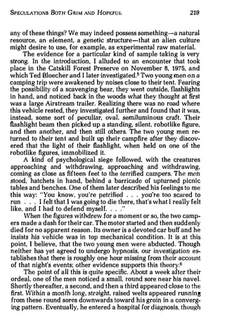 SPECULATIONs BoTH GRIM AND HoPEFUL                                  219


any of these things? We may indeed possess something-a natural
resource, an element, a genetic structure-that an alien culture
might desire to use, for example, as experimental raw material.
       The evidence for a particular kind of sample taking is very
strong. In the in trod ucti on I al1uded to an encounter that took
                              ,



place in the Catskill Forest Preserve on November 8, 1975, and
which Ted Bloecher and I later investigated.5 Two young men on a
camping trip were awakened by noises close to their tent. Fearing
the possibility of a scavenging bear, they went outside, flashlights
in hand, and noticed back in the woods what they thought at first
was a large Airstream trailer. Realizing there was no road where
this vehicle rested, they investigated further and found that it was,
instead. some sort of peculiar, ova l, semi1uminous craft. Their
flashlight beam then picked up a stan ding, silent, robotlike figure,
and then another, and then still others. The two young men re­
turned to their tent and built up their campfire after they discov­
ered that the light of their flashlight, when held on one of the
robotlike figures, immobilized it.
       A kind of psychological siege followed, with the creatures
approaching and withdrawing, approaching and withdrawing,
corning as close as fifteen feet to the te rrifi ed cam pers. The men
stood. hatchets in hand, behind a barricade of upturned picnic
tables and benches. One of them later described his feelings to me
this way: "You know, you're petrified . . . you're too scared to
run . . . I felt that I was going to die there, that's what I really felt
like, and I had to defend myself. . . .   "



       When the figures withdrew for a m om en t or so, the two camp­
ers made a dash for their car. The motor started and then suddenly
died for no apparent reason. Its owner is a devoted car buff and he
 insists his vehicle was in top mechanical condition . It is at this
 point, I believe, that the two young men were abducted . Though
neither has yet agreed to undergo hypnosis. our investigation es­
 tablishes that there is roughly one hour missing from their account
 of that night's events; other evidence supports this theory.6
       The point of all this is quite specific. About a week after their
 ordeal, one of the men noticed a small, round sore near his navel.
 Shortly thereafter. a second, and then a third appeared close to the
 first. Within a mon th long, straight, raised welts appeared running
 from these round sores downwards toward his groin in a converg­
 ing pattern . Eventua lly, he entered a hospital for d iagnosis. though
 