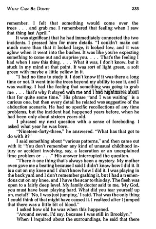 WHAT CAN BE DONE?                                                  233



remember. I felt that something would come over the
trees . . . and grab me. I remembered that feeling when I saw
that thing last April."
      It was significant that he had immediately connected the two
incidents. I pressed him for more details. "I couldn't make out
much more than that it looked large, it looked low, and it was
aglow when it went into the bushes. It was like you're expecting
something to come out and surprise you. . . . That's the feeling I
had when I saw this thing . . . . What it was, I don't know, but it
stuck in my mind at that point. It was sort of light green, a soft
green with maybe a little yellow in it.
      "I had no time to study it. I don't know if it was there a long
time or not. It went into the trees beyond my ability to see it, and I
was waiting. I had the feeling that something was going to grab
 me . . . that' s why it stayed with me an.d l had nghmnr�s nbou
that for quite some time." His phrase "and I was waiting" is a
 curious one, but then every detail he related was suggestive of the
 abduction scenario. He had no specific recollections of any time
 problems, but the incident had happened years before, when he
 had been only about sixteen years old.
       I phrased my next question with a sense of foreboding. I
 asked what year he was born.
       "Nineteen-forty-three,'' he answered. "What has that got to
 do with it?"
       I said something about "various patterns," and then came out
 with it: "You don 't remember any kind of unusual childhood in­
j ury or accident involving, say, a laceration or an unexplained
 time problem or . . . " His answer interrupted the question.
       "There is one thing that's always been a mystery. My mother
 even gave me a beating because I said I didn't know how I did it. It
 is a cut on my knee and I don't know how I did it. I was playing in
 the back yard and I don't remember gashing it, but I had a tremen­
 dous cut on my knee. and I have the scar to this day. The flesh was
 open to a fairly deep level My family doctor said to me, 'My God,
 you must have been playing hard. What did you tear yourself up
 on. metal?' 'No, I was j ust j umping,' I said. That was the only thing
 I could think of that might have caused it. I realized after I j umped
 that there was a little bit of blood."
       I asked how old he was when this happened.
       "Around seven, I'd say, because I was still in Brooklyn."
       When I inquired about the surroundings, he said that there
 