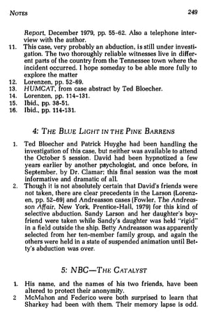 NoTEs                                                             249


       Report, December 1979, pp. 55-62. Also a telephone inter­
       view with the author.
11.    This case, very probably an abduction , is still under investi­
       gation. The two thoroughly reliable witnesses live in differ­
       ent pa rts of the country from the Tennessee town where the
       incident occurred. I hope someday to be able more fully to
       explore the matter
1 2.   Lorenzen, pp. 52-69.
13.    H UMCAT, from case abstract by Ted Bloecher.
14.    Lorenzen, pp. 114-131 .
15.    Ibid., pp. 38-51.
16.    Ibid., pp. 114-131.


          4: THE B LUE LIGHT IN THE PINE BARRENS
 1.    Ted Bloecher and Patrick Huyghe had been handling the
       investigation of this case, but neither was available to attend
       the October 5 session . David had been hypnotized a few
       years earlier by another psychologist, and once before, in
       September. by Dr. Clamar; this final session was the most
       informative and dramatic of all.
 2.    Tho ugh it is not absolutely certain that David's friends were
       not ta ken , there are clear precedents in the Larson (Lorenz­
       en, pp. 52-69) and Andreassen cases (Fowler, The Andreas­
       son Affair, New York, Prentice-Hall, 1979) for this kind of
       selective abduction. Sandy Larson and her daughter's boy­
       friend were taken while Sandy's daughter was held "rigid"
       in a field outside the ship. Betty Andreassen was apparently
       selected from her ten-member family group, and again the
       others were held in a state of suspended animation until Bet­
       ty's abduction was over.


                    5: NBC-THE CATALYST

  1.   His name, and the names of his two friends, have been
       altered to protect their anonymity.
  2    McM a hon and Federico were both surprised to learn that
       Sharkey had been with them. Their memory lapse is odd.
 