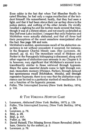 250                                                   MISSING TIME



      Even odder is the fact that when Ted Bloecher fina lly lo­
      cated Sh a rkey, he had on ly a vague recollection of the inci­
      dent himself. He remembered, ha zily , that they had seen a
      light. a n d that it had been a bove the ir car as they drove to the
      police station, and n othing of the other details. He vividly
      recalled a sighting he and his m other made around that time ,
      th ough it was of a distant obj ect, and n ot n ea rly as detailed as
      this DeForest Lake in c ident . I suspect that only Federico and
      McMahon were actually a bduc ted , and t ha t all three had
      their perceptions o f the event somehow man ipulated after
      the fact. See page 1 09 and note.
 3.   McMahon's sudden, spon ta n eous recall of his abduction ex­
      perience is not without precedent; it occurred, for instance,
      in the S erge a n t Charles Moody case. ! S ee Lorenzen, Ab­
      ducted!. pp. 42, 43.} The i mmediate recall of Hickson and
      Pa rker in the Pascagoula kidnapping is discussed, along with
      other vaga ries of abduction·case amnesia in my Chapter 9. It
      is, howeve r , very sign ificant that McMahon's account is ex­
      traordinarily similar to th ose retri eved through hypnosis.
      Since the same essential details come to light through n or­
      mal, immediate m em ory [ H ickson, Parker}. through delayed
      but spontaneous recall (McMahon. Moody), and through
      regressive hypnosis, there is no way that the abduction expe­
      rience can be t ied to a particular method of recollection . It is
      n ot a function of the hypn otic process.
 4.   Ful l e r. The Inte rrupted Tourney ( New York: Berkley, 1 974),
      p. 1 16.



                6: THE VIRGINIA HORTON CASE

 1.   Lorenzen, Abducted! ( New York: Berkley, 1 977), p . 129.
 2.   Fuller, The I nterrupted Jo urney, { New York: Berkley, 1 974),
      p. 305.
 3.   Loren zen, p. 78.
 4.   Ibid., p. 29.
 5.   Ibid., p. 117.
 6.   Fuller, p. 1 94.
 7.   David Haisell, The Missing Seven Hours Revealed, (Mark­
      ham, Ontario: by the author), p. 2.
 8.   Lorenzen. p. 76.
 