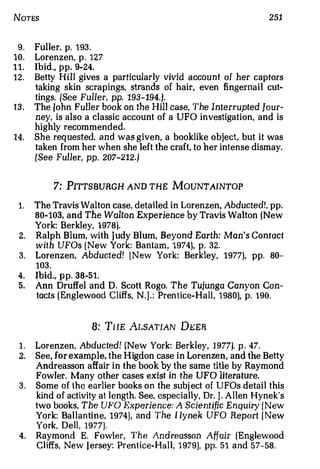 NoTES                                                              251


 9.   Ful l er p. 1 93.
              ,



10.   Lorenzen, p. 127
11.   Ibid., pp. 9�24.
12.   Betty Hill gives a particularly vivid acco unt of her captors
      taking skin scrapings, strands of hair even fingernail cut�
                                               ,



      tings. (See Fu ller, pp. 193-194.).
13.   The John Fuller book on the Hill case, The Interrupted Jour­
      ney, is also a classic account of a UFO investigation, and is
      highly recommended.
14.   She requested. and was given, a booklike object, but it was
      taken from her when she left the craft, to her intense dismay.
      (See Fuller, pp. 207-212.)


              7: PITTSBURGH AND THE MOUNTAINTOP

 1. The Travis Walton case, detailed in Lorenzen, Abducted!, pp.
    80�103, and The Walton Experience by Travis Walton (New
    York: Berkley, 1978).
 2. Ralph Blum, with Judy Blum, Beyond Earth: Man's Contact
    w ith UFOs ( New York: Bantam, 1974), p. 32.
 3. Lorenzen, Abducted! [ New York: Berkley, 1977), pp. 80-
    103.
 4. Ibid., pp. 38-51.
 5. Ann Druffel and D. Scott Rogo. The Tujunga Canyon Con­
    tacts (Englewood Cliffs, N.J.: Prentice-Hall, 1 980), p. 190.


                      8: THE ALSATIAN DEER

 1.   Lorenzen, Abducted! (New York: Berkley, 1977). p . 47.
 2.   S ee for example, the H igdon case in Lorenzen, and the Betty
          ,



      Andreasson affair in the book by the same title by Raymond
      Fowler Many other cases exist in the UFO literature.
                  .



 3.   Some of the earlier books on the subj ect of UFOs detail this
      kind of activity at length. See, especially, Dr. J . Allen Hynek's
      two books, The UFO Experience: A Scientific Enquiry { New
      York: Ballantine, 1974), and The 1 Iynek UFO Report ( New
      York, Dell, 1977].
 4.   Raymon d E. Fowler, The Andreasson Affair (Englewood
      Cl iffs, New J ersey: Prent ice- Hall, 1 979), pp. 51 and 57-58.
 