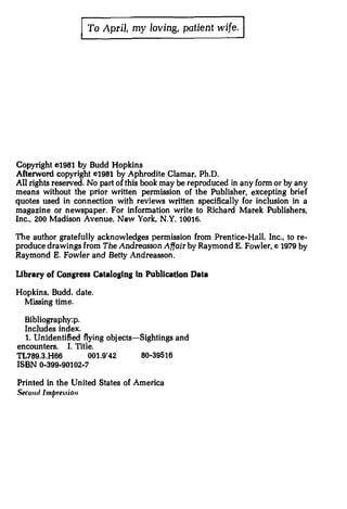 j To April,   my loving, patient wife.   J




Copyright e>1981   by    Budd Hopkins
Afterword copyright e1981 by Aphrodite Clamar. Ph.D.
All rights reserved. No part of this book may be reproduced in any form or by any
means without the prior written permission of the Publisher, excepting brief
quotes used in connection with reviews written specifically for inclusion in a
magazine or newspaper. For information write to Richard Marek Publishers,
Inc., 200 Madison Avenue, New York, N.Y. 10016.

The author gratefully acknowledges permission from Prentice-Hall. Inc., to re­
produce drawings from The Andreasson Affair by Raymond E. Fowler,(') 1979 by
Raymond E. Fowler and Betty Andreasson.

Ubrary of Congress Cataloging In Publication Data

Hopkins, Budd. date.
 Missing time.

  Bibliography:p.
  Includes index.
  1. Unidentified flying objects-Sightings and
encounters. I. Title.
TL789.3.H66         001.9'42     80-39516
ISBN 0-399-90102-7

Printed in the United States of America
Secoutllmpre..liOII
 