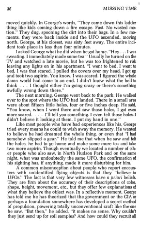 I
36                                                  MISSING TIME


moved quickly. In George's words, "They came down this ladder
thing like kids coming down a fire escape. Fast. No wasted mo·
tion." They dug, spooning the dirt into their bags. In a few mo­
ments, they were back inside and the UFO ascended, moving
north. George, at his closest, was sixty feet away. The entire inci·
dent took place in less than four minutes.
      I asked George what he did when he got home. "Hey . . . I was
sweating. I immediately made some tea." Usually he turned on the
TV and watched a late movie, but he was too frightened to risk
leaving any lights on in his apartment. "I went to bed. I went to
bed, I was that scared. I pulled the covers over my head. I got up
and took two aspirin. You know, I was scared. I figured the whole
damn world had come to an end. I didn't know what the hell to
think . . . I thought either I'm going crazy or there's something
awfully wrong down there."
      The next morning, George went back to the park. He walked
over to the spot where the UFO had landed. There in a small area
were about fifteen little holes, four or five inches deep. He said,
 "You know, when I went there and saw those holes, I got even
more scared. . . . I'll tell you something. I even felt those holes. I
didn't believe it looking at them. I put my hand in one."
      Like most people who have had experiences like his, George
 tried every means he could to wish away the memory. He wanted
 to believe he had dreamed the whole thing, or even that "I had
 somehow slipped a gear." He told me that when he saw and felt
 the holes, he had to go home and make some more tea and take
 two more aspirin. Though eventually we located a number of oth­
 er people who also saw, in North Hudson Park and on the same
 night, what was undoubtedly the same UFO, the confirmation of
 his sighting has, if anything, made it more disturbing for him.
      A common misconception about people who report encoun·
 ters with unidentified flying objects is that they "believe in
 UFOs." The fact is that very few witnesses have a priori beliefs.
 They are firm about the accuracy of their descriptions of color,
 shape, height, movement, etc., but they offer few explanations of
 what they believe the object was. In a reflective moment, George
 has told me he has theorized that the government or the CIA or
 perhaps a foundation somewhere has developed a secret method
 of propulsion, powering totally unconventional craft like the one
 he saw. "But then," he added, "it makes no sense. Why couldn't
 they j ust send up for soil samples? And how could they recruit all
 