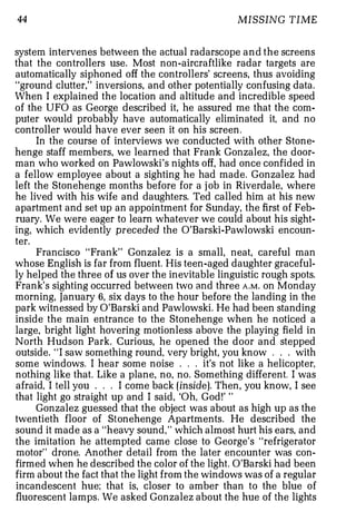 44                                                MISSING TIME


system intervenes between the actual radarscope and the screens
that the controllers use. Most non-aircraftlike radar targets are
automatically siphoned off the controllers' screens, thus avoiding
"ground clutter," inversions, and other potentially confusing data.
When I explained the location and altitude and incredible speed
of the UFO as George described it, he assured me that the com­
puter would probably have automatically eliminated it, and no
controller would have ever seen it on his screen.
      In the course of interviews we conducted with other Stone­
henge staff members, we learned that Frank Gonzalez, the door­
man who worked on Pawlowski's nights off, had once confided in
a fellow employee about a sighting he had made. Gonzalez had
left the Stonehenge months before for a j ob in Riverdale, where
he lived with his wife and daughters. Ted called him at his new
apartment and set up an appointment for Sunday, the first of Feb­
ruary. We were eager to learn whatever we could about his sight­
ing, which evidently preceded the O'Barski-Pawlowski encoun­
ter.
      Francisco "Frank" Gonzalez is a small, neat, careful man
whose English is far from fluent. His teen-aged daughter graceful­
ly helped the three of us over the inevitable linguistic rough spots.
Frank's sighting occurred between two and three A . M . on Monday
morning, January 6, six days to the hour before the landing in the
park witnessed by O'Barski and Pawlowski. He had been standing
inside the main entrance to the Stonehenge when he noticed a
large, bright light hovering motionless above the playing field in
North Hudson Park. Curious, he opened the door and stepped
outside. "I saw something round, very bright, you know . . . with
some windows. I hear some noise . . . it's not like a helicopter,
nothing like that. Like a plane, no, no. Something different. I was
afraid, I tell you . . . I come back (inside). Then, you know, I see
that light go straight up and I said, 'Oh, God!' "
      Gonzalez guessed that the object was about as high up as the
twentieth floor of Stonehenge Apartments. He described the
sound it made as a "heavy sound, " which almost hurt his ears, and
the imitation he attempted came close to George's "refrigerator
motor" drone. Another detail from the later encounter was con­
firmed when he described the color of the light. O'Barski had been
firm about the fact that the light from the windows was of a regular
incandescent hue; that is, closer to amber than to the blue of
fluorescent lamps. We asked Gonzalez about the hue of the lights
 