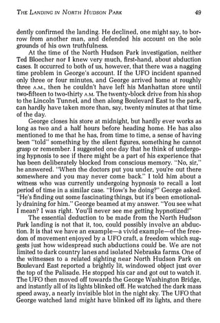 THE LANDING IN NoRTH HuDsoN PARK                                  49


dently confirmed the landing. He declined, one might say, to bor­
row from another man, and defended his account on the sole
grounds of his own truthfulness.
     At the time of the North Hudson Park investigation, neither
Ted Bloecher nor I knew very much, first-hand, about abduction
cases. It occurred to both of us, however, that there was a nagging
time problem in George's account. If the UFO incident spanned
only three or four minutes, and George arrived home at roughly
three A . M . , then he couldn't have left his Manhattan store until
two-fifteen to two-thirty A.M. The twenty-block drive from his shop
to the Lincoln Tunnel, and then along Boulevard East to the park,
can hardly have taken more than, say, twenty minutes at that time
of the day.
     George closes his store at midnight, but hardly ever works as
long as two and a half hours before heading home. He has also
mentioned to me that he has, from time to time, a sense of having
been "told" something by the silent figures, something he cannot
grasp or remember. I suggested one day that he think of undergo­
ing hypnosis to see if there might be a part of his experience that
has been deliberately blocked from conscious memory. " No, sir,"
he answered. "When the doctors put you under, you're out there
somewhere and you may never come back." I told him about a
witness who was currently undergoing hypnosis to recall a lost
period of time in a similar case. "How's he doing?" George asked.
"He's finding out some fascinating things, but it's been emotional­
ly draining for him." George beamed at my answer. "You see what
I mean? I was right. You'll never see me getting hypnotized!"
     The essential deduction to be made from the North Hudson
Park landing is not that it, too, could possibly involve an abduc­
tion. It is that we have an example-a vivid example-of the free­
dom of movement enjoyed by a UFO craft, a freedom which sug­
gests j ust how widespread such abductions could be. We are not
limited to dark country lanes and isolated Nebraska farms. One of
the witnesses to a related sighting near North Hudson Park on
Boulevard East reported a brightly lit, windowed object just over
the top of the Palisade. He stopped his car and got out to watch it.
The UFO then moved off towards the George Washington Bridge,
and instantly all of its lights blinked off. He watched the dark mass
speed away, a nearly invisible blot in the night sky. The UFO that
George watched land might have blinked off its lights, and there
 