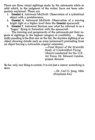 There are three visual sightings made by the astronauts while in
orbit which, in the judgment of the writer, have not been ade­
quately explained. These are:
   1. Gemini 4, Astronaut McDivitt. Observation of a cylindrical
     object with a protuberance.
   2. Gemini 4, Astronaut McDivitt. Observation of a moving
      bright light at a higher level than the Gemini spacecraft.
   3. Gemini 7, Astronaut Borman saw what he referred to as a
      "bogey" flying in formation with the spacecraft.
 . . . The training and perspicacity of the astronauts put their re­
ports of sightings in the highest category of credibility . . .. Espe­
cially puzzling is the first one on the list, the daytime sighting of an
object showing details such as arms (antennas?) protruding from
an object having a noticeable angular extension.
                                    -Final Report of the Scientific
                                    Study of Unidentified Flying
                                    Objects conducted for the U.S.
                                    Air Force, Dr. Edward Condon,
                                    project director.

So far, only one thing is certain: it is not just a rumor: something is
seen.
                                            -Dr. Carl G. Jung, 1954.
                                            (Emphasis his.)
 