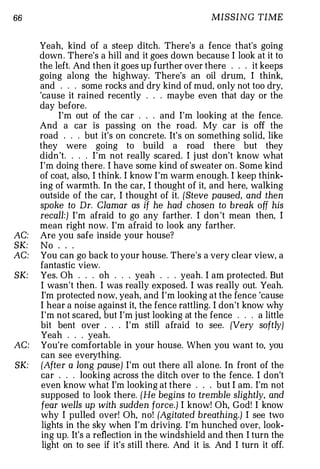 66                                                   MISSING TIME


      Yeah, kind of a steep ditch. There's a fence that's going
      down . There's a hill and it goes down because I look at it to
      the left. And then it goes up further over there . . . it keeps
      going along the highway. There's an oil drum, I think,
      and . . . some rocks and dry kind of mud, only not too dry,
      'cause it rained recently . . maybe even that day or the
      day before.
            I'm out of the car . . . and I'm looking at the fence.
      And a car is passing on the road. My car is off the
      road . . . but it's on concrete. It's on something solid, like
      they were going to build a road there but they
      didn 't. . . . I'm not really scared. I j ust don't know what
      I'm doing there. I have some kind of sweater on . Some kind
      of coat, also, I think. I know I'm warm enough. I keep think­
      ing of warmth. In the car, I thought of it, and here, walking
      outside of the car, I thought of it. {Steve paused, and then
      spoke to Dr. Clamar as if he had chosen to break off his
      recall:) I'm afraid to go any farther. I don 't mean then, I
      mean right now. I'm afraid to look any farther.
AC:   Are you safe inside your house?
SK:   No . . .
AC:   You can go back to your house. There's a very clear view, a
      fantastic view.
SK:   Yes. Oh . . . oh . . . yeah . . . yeah. I am protected. But
      I wasn't then. I was really exposed. I was really out. Yeah.
       I'm protected n ow, yeah, and I'm looking at the fence 'cause
      I hear a noise against it, the fence rattling. I don't know why
      I'm not scared, but I'm j ust looking at the fence . . . a little
      bit bent over . . . I'm still afraid to see. {Very softly)
      Yeah . . . yeah.
AC:   You're comfortable in your house. When you want to, you
      can see everything.
SK:   {After a long pause) I'm out there all alone. In front of the
      car . . . looking across the ditch over to the fence. I don't
       even know what I'm looking at there . . . but I am. I'm not
      supposed to look there. {He begins to tremble slightly, and
       fear wells up with sudden force.) I know! Oh, God! I know
      why I pulled over! Oh, no! {Agitated breathing.) I see two
       lights in the sky when I'm driving. I'm hunched over, look­
       ing up. It's a reflection in the windshield and then I turn the
       light on to see if it's still there. And it is. And I turn it off.
 