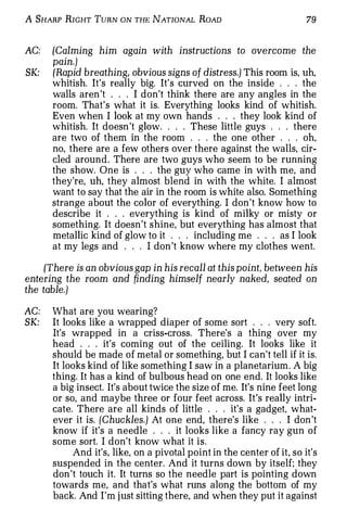 A SHARP RIGHT TuRN ON THE NATIONAL RoAD                                79


AC:   (Calming him again with instructions to overcome the
      pain.)
SK:   (Rapid breathing, obvious signs of distress.) This room is, uh,
      whitish. It's really big. It's curved on the inside . . . the
      walls aren 't . . . I don't think there are any angles in the
      room. That's what it is. Everything looks kind of whitish.
      Even when I look at my own hands . . . they look kind of
      whitish. It doesn 't glow . . . . These little guys . . . there
      are two of them in the room . . . the one other . . . oh,
      no, there are a few others over there against the walls, cir­
      cled around. There are two guys who seem to be running
      the show. One is . . . the guy who came in with me, and
      they're, uh, they almost blend in with the white. I almost
      want to say that the air in the room is white also. Something
      strange about the color of everything. I don't know how to
      describe it . . . everything is kind of milky or misty or
      something. It doesn't shine, but everything has almost that
      metallic kind of glow to it . . . including me . . . as I look
      at my legs and . . . I don 't know where my clothes went.

     (There is an obvious gap in his recall at this point, between his
entering the room and finding himself nearly naked, seated on
the table.)

AC:   What are you wearing?
SK:   It looks like a wrapped diaper of some sort . . . very soft.
      It's wrapped in a criss-cross. There's a thing over my
      head . . . it's coming out of the ceiling. It looks like it
      should be made of metal or something, but I can't tell if it is.
      It looks kind of like something I saw in a planetarium. A big
      thing. It has a kind of bulbous head on one end. It looks like
      a big insect. It's about twice the size of me. It's nine feet long
      or so, and maybe three or four feet across. It's really intri­
      cate. There are all kinds of little . . . it's a gadget, what­
      ever it is. (Chuckles.) At one end, there's like . . . I don 't
      know if it's a needle . . . it looks like a fancy ray gun of
      some sort. I don't know what it is.
           And it's. like, on a pivotal point in the center of it, so it's
      suspended in the center. And it turns down by itself; they
      don 't touch it. It turns so the needle part is pointing down
      towards me, and that's what runs along the bottom of my
      back. And I'm j ust sitting there, and when they put it against
 