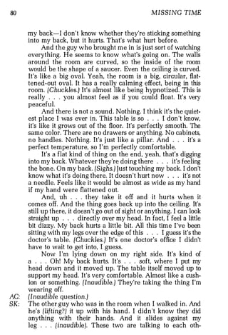 80                                                   MISSING TIME


      my back-1 don't know whether they're sticking something
      into my back, but it hurts. That's what hurt before.
            And the guy who brought me in is j ust sort of watching
      everything. H e seems to know what's going on. The walls
      around the room are curved, so the inside of the room
      would be the shape of a saucer. Even the ceiling is curved.
      It's like a big oval. Yeah, the room is a big, circular, flat­
      tened-out oval. It has a really calming effect, being in this
      room. {Chuckles.) It's almost like being hypnotized. This is
      really . . . you almost feel as if you could float. It's very
      peaceful.
            And there is not a sound. Nothing. I think it's the quiet­
      est place I was ever in. This table is so . . . I don 't know,
      it's like it grows out of the floor. It's perfectly smooth. The
      same color. There are n o drawers or anything. No cabinets,
      no handles. Nothing. It's j ust like a pillar. And . . . it's a
      perfect temperature, so I ' m perfectly comfortable.
            It's a flat kind of thing on the end, yeah, that's digging
      into my back. Whatever they're doing there . . . it's feeling
      the bone. On my back. [Sighs.) Just touching my back. I don't
      know what it's doing there. It doesn't hurt now . . . it's not
      a needle. Feels like it would be almost as wide as my hand
      if my hand were flattened out.
            And, uh . . . they take it off and it hurts when it
      comes off. And the thing goes back up into the ceiling. It's
      still up there, it doesn 't go out of sight or anything. I can look
      straight up . . . directly over my head. In fact, I feel a little
      bit dizzy. My back hurts a little bit. All this time I've been
      sitting with my legs over the edge of this . . . I guess it's the
      doctor's table. [Chuckles.) It's one doctor's office I didn't
      have to wait to get into, I guess.
            Now I 'm lying down on my right side. It's kind of
      a . . . Oh! My back hurts. It's . . . soft, where I put my
      head down and it moved up. The table itself moved up to
      support my head. It's very comfortable. Almost like a cush­
      ion or something. [Inaudible.) They're taking the thing I'm
      wearing off.
AC:   [Inaudible question.)
SK:   The other guy who was in the room when I walked in. And
      he's [lifting?] it up with his hand . I didn't know they did
      anything with their hands. And it slides against my
      leg . . . {inaudible]. These two are talking to each oth-
 