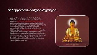  ბუდიზმის მიმდინარეობები
• დღეს ცნობილია ბუდიზმის ორი მიმდინარეობა
თხინაიანა (პატარა ბორბალი) და მახაიანა (დიდი
ბორბალი). თხინაიანა “გადარჩენის ვიწრო ბილიკს”
ნიშნავს. თხინაიანას ძირითად მოთხოვნებში შედის-
უარის თქმა ქვეყნიერებასთან ყოველგვარ კავშირზე, ანუ
სამონასტრო ცხოვრება და ძლიერი სულიერი
მობილიზაცია, ასკეტიზმი რაც საკმაოდ რთული
შესასრულებელია. მახაიანა (დიდი ბორბალი) იმდენად
განსხვავდება თხინაიანასგან, რომ ბევრი მას სხვა
რელიგიად ან “გამრუდებულ” ბუდიზმადაც მიიჩნევს.
მახაიანა გაცილებით ადვილი აღსაქმელია გონებისთვის
და ადვილი შესასრულებელი. ამის წყალობით ის
ფართოდ გავრცელდა მთელ ინდოეთში და შემდგომ
აზიის უმეტეს რეგიონებში
 