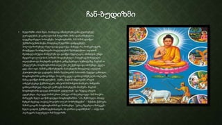 ჩან-ბუდიზმი
• ბუდიზმში არის შტო, რომელიც იმსახურებს განსაკუთრებულ
ყურადღებას; ეს გახლავთ ჩან ბუდიზმი. მისი დამაარსებელია
ლეგენდარული პიროვნება- ბოდხიდხარმა. მან მაშინ დაიწყო
ჭეშმარიტების ძიება, როდესაც ბუდიზმი დამყაყებულ,
პოლიტიზირებულ რელიგიად გადაიქცა. მიხვდა რა, რომ ვერაფერს
მიაღწევდა ნაირფეროვანი რიტუალების შესრულებით, თვითონ
შეისწავლა ბუდას მოძღვრება და დაიწყო მედიტაცია. ამისთვის უნდა
მჯდარიყო ლოტოსის პოზაში მოდუნებული, ნახევრად მოხუჭული
თვალებით და მოეხდინა გონების კონცენტრაცია სუნთქვაზე, მაგრამ აი
უბედურება, ბოდხიდხარმას თვალები ეხუჭებოდა და იძინებდა. ყველა
ცდა ამაო იყო. მაშინ გამწარებულმა მაძიებელმა მოიგლიჯა თვალის
ქუთუთოები და გადაყარა. მისმა შეუპოვარმა ხასიათმა შედეგი გამოიღო.
ბოდხიდხარმა გასხივოსნდა. როგორც ყველა გასხივოსნებულმა ოსტატმა,
მანაც დაიწყო მოსწავლეების ძებნა, მაგრამ ინდოეთში არავის
აინტერესებდა ჭეშმარიტება, ამიტომ მან ჩინეთს მიაშურა. ჩინეთში
გასხივოსნებულ ოსტატს უამრავმა მაძიებელმა მიაშურა, მაგრამ
ბოდხიდხარმა დაჯდა პირისპირ კედელთან და ზედაც არავის
უყურებდა. ასე იჯდა,სანამ ერთი ჭაბუკი არ მიუახლოვდა. მან მოიჭრა
მარჯვენა ხელი და წინ დაუდო ბოდხიდხარმას. “აჰა, ჩემი ხელი, მიიღე
ჩემგან ძღვნად. თავსაც მოვიჭრი თუ არ მობრუნდები!” – შესძახა ჭაბუკმა.
მაშინ გაიცინა ბოდხიდხარმამ და მობრუნდა. “ვისაც შეუძლია მარჯვენა
ხელი გაიღოს ჭეშმარიტებისათვის, ის ღირსია გადარჩენის”, – თქვა მან.
ასე ჩაეყარა საფუძველი ჩან ბუდიზმს.
 