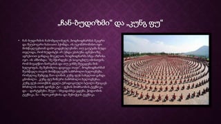 „ჩან-ბუდიზმი“ და „კუნგ ფუ“
• ჩან-ბუდიზმის ჩამომყალიბელს_ბოდხიდხარმას მკაცრი
და შეუპოვარი ხასიათი ჰქონდა. ის უკომპრომისო იყო
მოსწავლეებთან დამოკიდებულებაში. თუ გაუტამა ბუდა
თვლიდა, რომ ბუდისტს არ უნდა ეპასუხა აგრესიაზე
აგრესიით გინდაც მოეკლათ, ბოდხიდხარმა სხვა აზრისა
იყო. ის ამბობდა: “მე მჭირდება ეს სიცოცხლე იმისთვის,
რომ მივაღწიო ნირვანას და თუ ვინმე შეეცდება მის
ხელყოფას, მე შემიძლია დავიცვა თავი”. ბოდხიდხარმამ
შეასწავლა თავის მოსწავლეებს საბრძოლო ხელოვნება,
რომელიც შემდეგ შაო-ლინის კუნგ-ფუს სახელით გახდა
ცნობილი. კუნგ-ფუ ჩინური საბრძოლო ხელოვნებაა.
კუნგ ფუს თითქმის ყველა ტრადიციული სტილი შეიცავს
ბრძოლის ოთხ დონეს: ტი – ფეხის მოძრაობის ტექნიკა,
და – დარტყმები, შუეი – სხვადასხვა გდება, ჭიდაობის
ტექნიკა, ნა – ბლოკირებისა და შებოჭვის ტექნიკა.
 