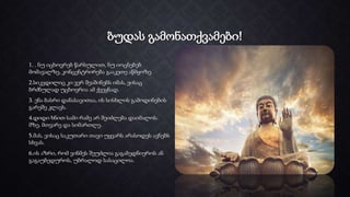 ბუდას გამონათქვამები!
1. . ნუ იცხოვრებ წარსულით, ნუ იოცნებებ
მომავალზე, კონცენტრირება გააკეთე აწმყოზე.
2.სიკვდილიც კი ვერ შეაშინებს იმას, ვისაც
ბრძნულად უცხოვრია ამ ქვეყნად.
3. ენა ბასრი დანასავითაა, ის სისხლის გამოდინების
გარეშე კლავს.
4.დიდი ხნით სამი რამე არ შეიძლება დაიმალოს.
მზე, მთვარე და სიმართლე.
5.მას, ვისაც საკუთარი თავი უყვარს არასოდეს ავნებს
სხვას.
6.ის აზრი, რომ ვინმეს შეუძლია გაგაბედნიეროს ან
გაგაუბედუროს, უბრალოდ სასაცილოა.
 