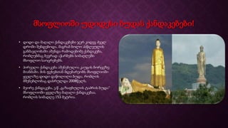 მსოფლიოში უდიდესი ბუდას ქანდაკებები!
• დიდი და მაღალი ქანდაკებები ჯერ კიდევ ძველ
დროში შენდებოდა. მაგრამ ბოლო ასწლეულის
განმავლობაში აშენდა რამოდენიმე ქანდაკება,
რომლებმაც ბევრად აჭარბებს სიმაღლეში
მსოფლიო საოცრებებს.
• პირველი ქანდაკება აშენებულია კაუგის ბორცვზე
მიანმაში. მის ფეხებთან მდებარეობს მსოფლიოში
ყველაზე დიდი დაწოლილი ბუდა. რომლის
მშენებლობაც დასრულდა 2008წელს.
• მეორე ქანდაკება, ე.წ „გაზაფხულის ტაძრის ბუდა“
მსოფლიოში ყველაზე მაღალი ქანდაკებაა,
რომლის სიმაღლე 153 მეტრია.
 