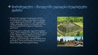  ბორობუდური – მსოფლოში უდიდესი ბუდისტური
ტაძარი
• მსოფლიოში უდიდესი ბუდისტური ტაძარი –
ბორობუდური,რომელიც ინდონეზიის კუნძულ
იავაზე მდებარეობს,ახ.წ.VIII – IX საუკუნეებში
აშენდა. ყოველწლიურად ამ კომპლექსს უამრავი
ადამიანი სტუმრობს მსოფლიოს სხვადასხვა
კუთხიდან.
• ბორობუდურის კომპლექსი მეფე სამარატუნგამ
ააშენა. ტაძრის მშენებლობა დასრულდა 824 წლის
მაისში, მშენებლობის დაწყებიდან დაახლოებით
100 წლის შემდეგ. სახელი ბორობუდური,
როგორც ადგილობრივები ამბობენ ნიშნავს მთას
ტერასებით, მეორე მოსაზრებით ბორობუდური
მაღლობზე მდგარ მონასტერს ნიშნავს.
 