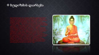  ბუდიზმის დაარსება
• ძველი წელთაღრიცხვის VI_ V საუკუნეში ინდოეთში ქვეყნიერებას მოევლინა
პრინცი გაუტამა. მოხუც მეფეს ძლიერ გაუხარდა ერთადერთი მემკვიდრის
დაბადება და მაშინდელი ტრადიციისამებრ, ქვეყნის ყველა კუთხიდან მოიწვია
უძლიერესი ვარსკვლავთმრიცხველნი, რათა გამოეთვალათ მომავალი
ხელმწიფის სვე-ბედი. თითქმის ყველა ასტროლოგმა ერთი და იგივე პასუხი
მოახსენა ხელმწიფეს: “შენს ძეს ორი შესაძლებლობა აქვს ამ ცხოვრებაში მეფეო,
– უთხრეს მათ, – პრინცი გაუტამა ან დიდი იმპერატორი გახდება, ან მიატოვებს
ქვეყნიერებას, რათა ეძიოს ჭეშმარიტება და მსოფლიოს უდიდესი
გასხივოსნებული მოძღვარი გახდება. მეფე ძალიან დაამწუხრა ამ ამბავმა მას
ტახტის მემკვიდრე სჭირდებოდა და არა განდეგილი, ამიტომ მეფემ პრინცი
გაუტამა გაზარდა ისე, რომ მან არაფერი არ იცოდა სიკვილზე, გაჭირვებაზე და
ავადმყოფობაზე. თუმცა 28 წლის შემდეგ მან გაიგო ყველაფერი სიკვდილზე
გაჭირვებაზე და ავადმყოფობაზე. მან იმ დღესვე დატოვა სასახლე და
ჭეშმარიტების საძებნელად გაემართა. გაუტამა თვეობით შიმშილობდა და
მხოლოდ ციდან ჩამოვარდნილი ფრინველის სკინტლით იკვებებოდა. ამ ყოფაში
მან ექვსი წელიწადი გაატარა. ერთხელაც ასკეტი გაუტამა მდინარეში ჩავიდა
საბანაოდ. მდინარე პატარა იყო, მაგრამ ისეთი დასუსტებული იყო
შიმშილისაგან, რომ ვეღარ ამოვიდა წყლიდან, თუმცა იგი ამოფორთხდა
ნაპირზე, დაჯდა ხის ძირში და დაიძინა უშფოთველი, უზრუნველი ძილით,
ხოლო განთიადზე უკანასკნელი ვარსკვლავის გაქრობასთან ერთად ძველი
ადამიანიც გაქრა და დაიბდა ახალი ადამიანი – ბუდა.
 