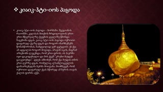  კიაიკ-ჰტი-იოს პაგოდა
• კიაიკ-ჰტი-იოს პაგოდა – ბირმაში, შვეგიინის
რაიონში, კელასას მთების ჩრდილოეთის ერთ-
ერთ მწვერვალზე ქვეყნის ყველაზე წმინდა
ნაგებობა დგას. კაიაკ-ჰტი-იოს პაგოდა ოქროთი
დაფარულ ქვაზე დგას და როგორ ინარჩუნებს
წონასწორობას, ნამდვილად ვერ გეტყვით. ეს ქვა
ამ ადგილას როგორ მოვიდა, არავინ იცის, მაგრამ
არსებობს ლეგენდა, რომ ერთ დროს, ის ჰაერში
იყო დაკიდებული და მის ქვეშ “კრუხი ბუდეს
გაიკეთებდა”. დღეს ამბობენ, რომ ქვა ბუდას თმის
ერთ ღერზე დგას, რომელიც აქ სამლოცველოს
დამაარსებელმა ბერმა მოიტანა. მიიჩნევენ, რომ
ოქროთი დაფარულ ქვას სწორედ ამ ბერის თავის
ქალის ფორმა აქვს.
 