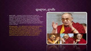 დალაი_ლამა
• დალაი-ლამა — ტიბეტელი ხალხის პოლიტიკური ლიდერი და
ტიბეტური ბუდიზმის მიმდევრების სულიერი ლიდერი. ხშირად „მის
უწმინდესობას“ უწოდებენ“. დალაი-ლამა მიიჩნევა დღეგრძელი
ტულკუს—ან ბუდისტი ოსტატების ამქვეყნიურ განსხეულებად,
რომლებიც გარდაცვალებისა და კვლავშობის ბედის ბორბლისგან
თავისუფალნი არიან. დალაი-ლამა, მოძღვრად საკუთარი, თავისუფალი
ნებით აირჩევა, რათა კვლავშობილმა ისევ შეძლოს კაცობრიობისთვის
ცოდნის მიწოდება.
• XIV დალაი ლამა — მისი უწმინდესობა ლჰამო დონდრუბი დაიბადა 6
ივლისს 1935 წელს ტიბეტის ჩრდილო-აღმოსავლეთით ამდოში.
1950 წელს გახდა ტიბეტის მმართველი, ხოლო 1989 წელს იგი
გახდა ნობელის პრემიის ლაურეატი მშვიდობის სფეროში. იგი არის
ტიბეტური ბუდიზმის მიმდევართა სულიერი ლიდერი, რომლებსაც
სწამთ, რომ იგი არის ბუდისტური წმინდანის ავალოკიტეშვარას,
თანაგრძნობის ბოდჰისატტვისს, რეინკარნაცია, რათა ემსახუროს
დედამიწაზე ყოველ ცოცხალ არსებას და შვება მოუტანოს მათ.
 