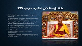 XIV დალაი ლამას გამონათქვამები
• 1. არ მისცე უმნიშვნელო წყენას უფლება, რომ მეგობრობა
დაანგრიოს.
• 2. .ყოველდღიურად გამოუყავი საკუთარ თავს რაღაც დრო,
რომლის განმავლობაშიც მარტო იქნები.
• 3. გახსოვდეს,რომ იმის არ მიღება, რაც ასე ძალიან გსურს,
ხშირად მხოლოდ იმის ნიშანია, რომ იღბლიანი ხარ.
• 4. კარგად შეისწავლე წესები და მათი დარღვევის საუკეთესო
და უმტკივნეულო გზებიც კარგად გეცოდინება.
• 5. იყავი მადლიერი.
• 6. .გაუზიარე ცოდნა სხვებს.ეს ერთ–ერთი გზაა
უკვდავებისაკენ.
• 7. ყოველთვის გახსოვდეს, რომ დუმილი ზოგჯერ ყველაზე
საუკეთესო პასუხია.
 