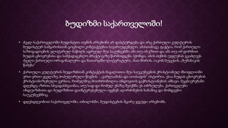 ბუდიზმი საქართველოში!
• ძველ საქართველოში ბუდისტთა თემის არსებობა არ დასტურდება და არც ქართული კულტურის
ბუდისტურ სამყაროსთან ცოცხალი კონტაქტებია სავარაუდებელი. ამასთანავე, ფაქტია, რომ ქართული
საზოგადოების ელიტარულ ნაწილს ადრეულ შუა საკუნეებში ამა თუ იმ გზით და ამა თუ იმ ფორმით
ბუდას ცხოვრებასა და სამქადაგებლო პრაქტიკაზე წარმოდგენა ჰქონდა. ამის თქმის უფლებას გვაძლევს
ძველი ქართული ორიგინალური და ნათარგმნი ლიტერატურა, მათ შორის, იაკობ ხუცესის „შუშანიკის
წამება“
• ქართული კულტურის ბუდიზმთან კონტაქტის მაგალითია შუა საუკუნეების ქრისტიანულ მსოფლიოში
ერთ-ერთი ყველაზე პოპულარული წიგნის - „ვარლაამისა და იოასაფის“ ისტორია. ესაა ბუდას ცხოვრების
ქრისტიანიზებული ვერსია, რომელშიც მოთხრობილია ინდოეთის გაქრისტიანების ამბავი. მეცნიერებაში
დღემდე აზრთა სხვადასხვაობაა, თუ სად და რომელ ენაზე შეიქმნა ეს თხზულება. ქართველები
ინდუიზმითა და ბუდიზმით დაინტერესებული იყვნენ აღორძინების ხანაშიც და მომდევნო
საუკუნეებშიც.
• დღესდღეობით საქართველოში, თბილისში, ბუდისტების მცირე ჯგუფი არსებობს.
 