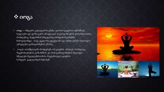  იოგა
• იოგა— ინდური კულტურის ცნება, ფართო გაგებით აღნიშნავს
სულიერი და ფიზიკური პრაქტიკის, სავარჯიშოების ერთობლიობას,
რომლებიც ბუდიზმის სხვადასხვა მიმდინარეობებში
ჩამოყალიბდა. იოგა ყველაზე ეფექტიანი და უმძლავრესი მეთოდია
უმაღლესი გასხივოსნების გზაზე .
• იოგას ათასწლოვანი მოძღვრება იმ ცოდნას ინახავს, რომელიც
ზეცნობიერების კარს ხსნის. ეს არის გასხივოსნების მეთოდი,
სწავლება ჩვეულებრიობის, რუტინიული ყოფნის
საზღვის გადალახვის შესახებ.
 