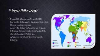  ბუდიზმი დღეს!
• ბუდიზმს მსოფლიოში დაახ. 708
მილიონი მიმდევარი ჰყავს და ერთ-ერთ
მსოფლიო რელიგიად
ითვლება. მიმდევართა რაოდენობით
მეხუთეა მსოფლიოში ქრისტიანობის,
ისლამის, ინდუიზმის და
ტრადიციული ჩინური რელიგიის
შემდეგ.
 