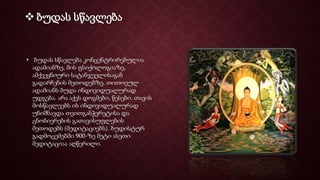  ბუდას სწავლება
• ბუდას სწავლება კონცენტრირებულია
ადამიანზე, მის ფსიქოლოგიაზე,
ამქვეყნიური სატანჯველისაგან
გადარჩენის მეთოდებზე. თითოეულ
ადამიანს ბუდა ინდივიდუალურად
უდგება. არა აქვს დოგმები, წესები. თავის
მოსწავლეებს ის ინდივიდუალურად
უნიშნავდა თვითგანჭვრეტისა და
ცნობიერების გათავისუფლების
მეთოდებს (მედიტაციებს). ბუდისტურ
გადმოცემებში 900-ზე მეტი ასეთი
მედიტაციაა აღწერილი.
 