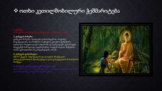  ოთხი კეთილშობილური ჭეშმარიტება
1. ტანჯვა
ეს სამყარო დაუკმაყოფილებელია და ტანჯვითაა სავსე.
2. ტანჯვის მიზეზი
ტანჯვის მიზეზი, შეიძლება განისაზღვროს, როგორც
მიჯაჭვულობა ან არასწორი საქმეების კეთების მგზნებარე
სურვილი. მატერიალურ სამყაროში ეს სურვილები ვერასოდეს
მიგვცემენ მარადიულ ბედნიერებას, რადგან თავისი ბუნებით
ისინი დროებითნი ან გარდამავალნი არიან.
3. ტანჯვის დასასრული
სწორი ქცევის, მედიტაციის და ლოცვის პრაქტიკით
ერთეულებისთვის შესაძლებელია გათავისუფლების ან ნირვანის
მირწევა.
4. ტანჯვის დასრულებისკენ მიმავალი გზა
კეთილშობილური რვაჯერადი გზა - ტანჯვის გადაჭრის და მისი
დასასრულამდე მიყვანის პოვნის გზაა.
 