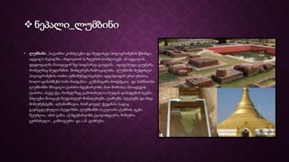  ნეპალი_ლუმბინი
• ლუმბინი _სატაძრო კომპლექსი და ბუდისტი პილიგრიმების წმინდა
ადგილი ნეპალში, ინდოეთის საზღვრის სიახლოვეს. ამ ადგილას,
დედოფალმა მაიადევიმ შვა სიდჰარტა გაუტამა , იგივე ბუდა გაუტამა,
რომელმაც ბუდიზმის მოძღვრება ჩამოაყალიბა. ლუმბინი ბუდისტი
პილიგრიმების ოთხი უმნიშვნელოვანესი ადგილიდან ერთ-ერთია,
ხოლო დანარჩენი სამი მათგანია -კუშინაგარი,ბოდჰგაია და სარნათჰი.
ლუმბინში მრავალი ტაძარი მდებარეობს, მათ შორისაა მაიადევის
ტაძარი, ასევე ქვა, რომელზეც გამოსახულია ბუდას დაბადების სცენა.
მპლექსი მოიცავს ბუდისტურ მონასტრებს, ტაძრებს, სტუპებს და სხვა
მონუმენტებს. აღსანიშნავია, რომ ყოველ ქვეყანას, სადაც
გავრცელებულია ბუდიზმი, ლუმბინში საკუთარი ტაძრის აგება
შეუძლია. ამის გამო, აქ მდებარეობს ტაილანდური, ჩინური,
გერმანული , კამბოჯური და ა.შ. ტაძრები.
 