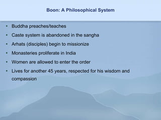 Boon: A Philosophical System Buddha preaches/teaches Caste system is abandoned in the sangha Arhats (disciples) begin to missionize Monasteries proliferate in India Women are allowed to enter the order Lives for another 45 years, respected for his wisdom and compassion 