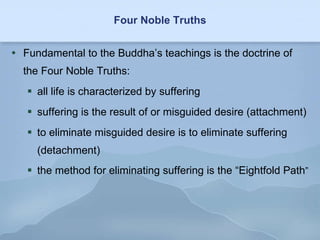 Four Noble Truths Fundamental to the Buddha’s teachings is the doctrine of the Four Noble Truths: all life is characterized by suffering  suffering is the result of or misguided desire (attachment) to eliminate misguided desire is to eliminate suffering (detachment) the method for eliminating suffering is the “Eightfold Path ” 