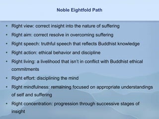 Noble Eightfold Path Right view: correct insight into the nature of suffering Right aim: correct resolve in overcoming suffering Right speech: truthful speech that reflects Buddhist knowledge Right action: ethical behavior and discipline Right living: a livelihood that isn’t in conflict with Buddhist ethical commitments Right effort: disciplining the mind Right mindfulness: remaining focused on appropriate understandings of self and suffering Right concentration: progression through successive stages of insight 