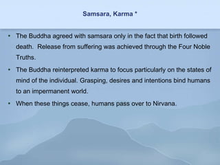 Samsara, Karma * The Buddha agreed with samsara only in the fact that birth followed death.  Release from suffering was achieved through the Four Noble Truths. The Buddha reinterpreted karma to focus particularly on the states of mind of the individual. Grasping, desires and intentions bind humans to an impermanent world. When these things cease, humans pass over to Nirvana. 