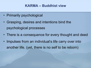 KARMA – Buddhist view Primarily psychological Grasping, desires and intentions bind the psychological processes There is a consequence for every thought and deed Impulses from an individual’s life carry over into another life. (yet, there is no self to be reborn) 
